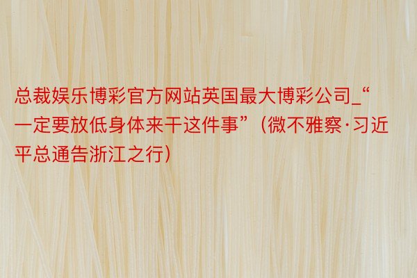 总裁娱乐博彩官方网站英国最大博彩公司_“一定要放低身体来干这件事”(微不雅察·习近平总通告浙江之行)