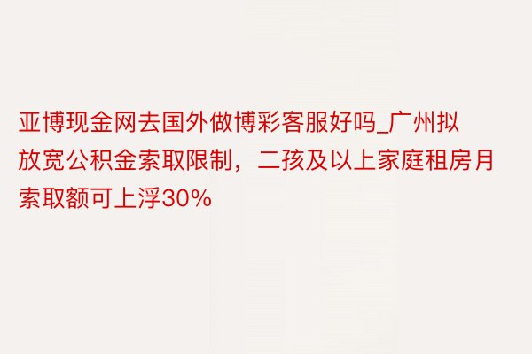 亚博现金网去国外做博彩客服好吗_广州拟放宽公积金索取限制,二孩及以上家庭租房月索取额可上浮30%